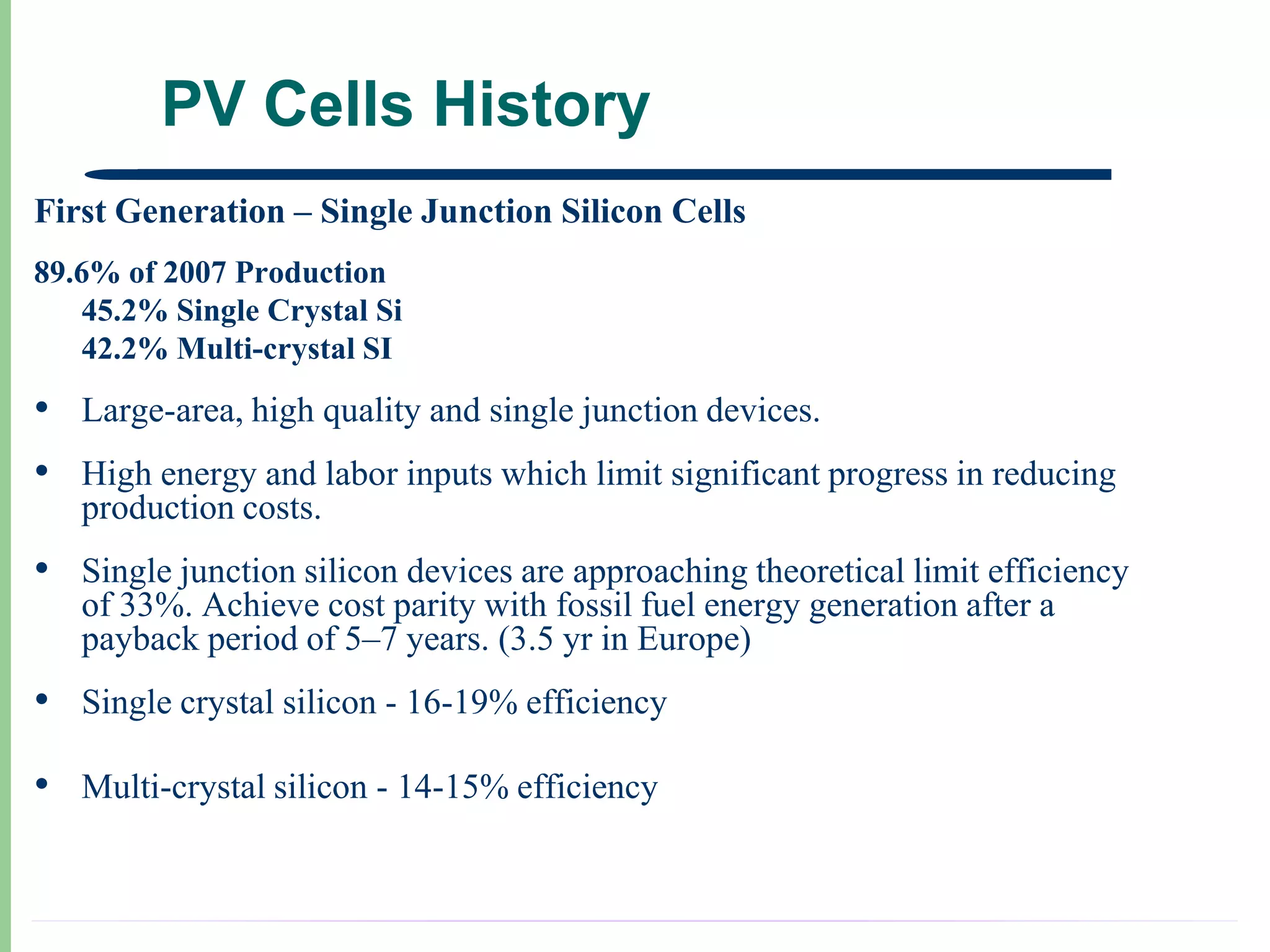 PV Cells History
First Generation – Single Junction Silicon Cells
89.6% of 2007 Production
   45.2% Single Crystal Si
   42.2% Multi-crystal SI
• Large-area, high quality and single junction devices.
• High energy and labor inputs which limit significant progress in reducing
   production costs.
• Single junction silicon devices are approaching theoretical limit efficiency
   of 33%. Achieve cost parity with fossil fuel energy generation after a
   payback period of 5–7 years. (3.5 yr in Europe)
• Single crystal silicon - 16-19% efficiency
• Multi-crystal silicon - 14-15% efficiency
 