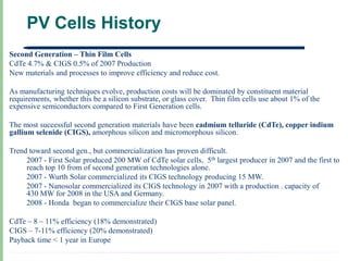 PV Cells History
Second Generation – Thin Film Cells
CdTe 4.7% & CIGS 0.5% of 2007 Production
New materials and processes to improve efficiency and reduce cost.

As manufacturing techniques evolve, production costs will be dominated by constituent material
requirements, whether this be a silicon substrate, or glass cover. Thin film cells use about 1% of the
expensive semiconductors compared to First Generation cells.

The most successful second generation materials have been cadmium telluride (CdTe), copper indium
gallium selenide (CIGS), amorphous silicon and micromorphous silicon.

Trend toward second gen., but commercialization has proven difficult.
     2007 - First Solar produced 200 MW of CdTe solar cells, 5th largest producer in 2007 and the first to
     reach top 10 from of second generation technologies alone.
     2007 - Wurth Solar commercialized its CIGS technology producing 15 MW.
     2007 - Nanosolar commercialized its CIGS technology in 2007 with a production . capacity of
     430 MW for 2008 in the USA and Germany.
     2008 - Honda began to commercialize their CIGS base solar panel.

CdTe – 8 – 11% efficiency (18% demonstrated)
CIGS – 7-11% efficiency (20% demonstrated)
Payback time < 1 year in Europe
 