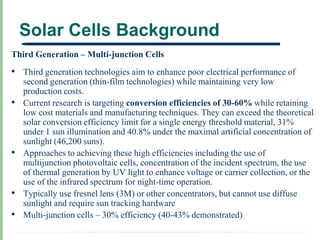 Solar Cells Background
Third Generation – Multi-junction Cells
• Third generation technologies aim to enhance poor electrical performance of
    second generation (thin-film technologies) while maintaining very low
    production costs.
•   Current research is targeting conversion efficiencies of 30-60% while retaining
    low cost materials and manufacturing techniques. They can exceed the theoretical
    solar conversion efficiency limit for a single energy threshold material, 31%
    under 1 sun illumination and 40.8% under the maximal artificial concentration of
    sunlight (46,200 suns).
•   Approaches to achieving these high efficiencies including the use of
    multijunction photovoltaic cells, concentration of the incident spectrum, the use
    of thermal generation by UV light to enhance voltage or carrier collection, or the
    use of the infrared spectrum for night-time operation.
•   Typically use fresnel lens (3M) or other concentrators, but cannot use diffuse
    sunlight and require sun tracking hardware
•   Multi-junction cells – 30% efficiency (40-43% demonstrated)
 