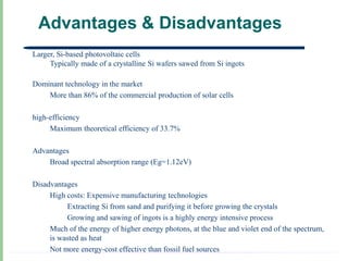 Advantages & Disadvantages
Larger, Si-based photovoltaic cells
     Typically made of a crystalline Si wafers sawed from Si ingots

Dominant technology in the market
    More than 86% of the commercial production of solar cells

high-efficiency
     Maximum theoretical efficiency of 33.7%

Advantages
    Broad spectral absorption range (Eg=1.12eV)

Disadvantages
     High costs: Expensive manufacturing technologies
          Extracting Si from sand and purifying it before growing the crystals
          Growing and sawing of ingots is a highly energy intensive process
     Much of the energy of higher energy photons, at the blue and violet end of the spectrum,
     is wasted as heat
     Not more energy-cost effective than fossil fuel sources
 