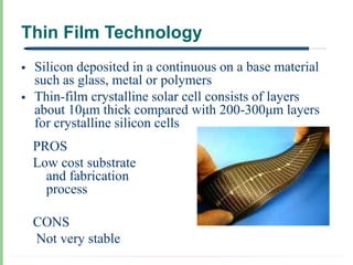 Thin Film Technology
   Silicon deposited in a continuous on a base material
    such as glass, metal or polymers
   Thin-film crystalline solar cell consists of layers
    about 10μm thick compared with 200-300μm layers
    for crystalline silicon cells
    PROS
    Low cost substrate
      and fabrication
      process

    CONS
    Not very stable
 
