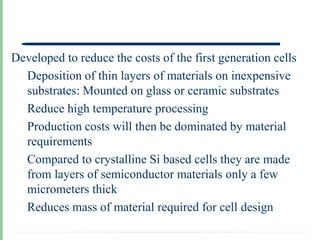 Developed to reduce the costs of the first generation cells
  Deposition of thin layers of materials on inexpensive
  substrates: Mounted on glass or ceramic substrates
  Reduce high temperature processing
  Production costs will then be dominated by material
  requirements
  Compared to crystalline Si based cells they are made
  from layers of semiconductor materials only a few
  micrometers thick
  Reduces mass of material required for cell design
 