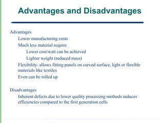 Advantages and Disadvantages

Advantages
   Lower manufacturing costs
   Much less material require
       Lower cost/watt can be achieved
       Lighter weight (reduced mass)
   Flexibility: allows fitting panels on curved surface, light or flexible
   materials like textiles
   Even can be rolled up

Disadvantages
    Inherent defects due to lower quality processing methods reduces
    efficiencies compared to the first generation cells
 