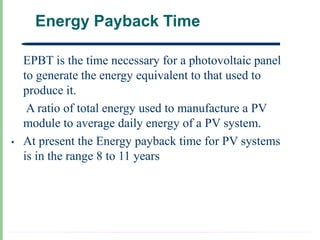 Energy Payback Time

•   EPBT is the time necessary for a photovoltaic panel
    to generate the energy equivalent to that used to
    produce it.
     A ratio of total energy used to manufacture a PV
    module to average daily energy of a PV system.
•   At present the Energy payback time for PV systems
    is in the range 8 to 11 years
 