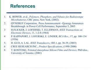 References

1.   K. BOWER. et al., Polymers, Phosphors, and Voltaics for Radioisotope
      Microbatteries, CRC press, New York, (2002).
2.    QYNERGY Corporation, Press Announcement –Qynergy Announces
      Breakthrough in Power Cell Performance, September 5, 2005
3     H.FLICKER, J. LOFERSKI, T. ELLERMAN, IEEE Transactions on
      Electronic Devices, 11, 1-2-8 (1964)
4     P. RAPPAPORT, J. LOFERSKI, E. LINDER, RCA Rev., 17, pp. 100-134
      (1956)
5.    H. GUO, A. LAL, IEEE Transducers, 1B3.1, pp. 36-39, (2003)
6     CREE RESEARCH INC., Product Specifications, (1998-2000)
8     T. KOSTESKI, Tritiated Amorphous Silicon Films and Devices, PhD diss.,
      University of Toronto, (2001)
 