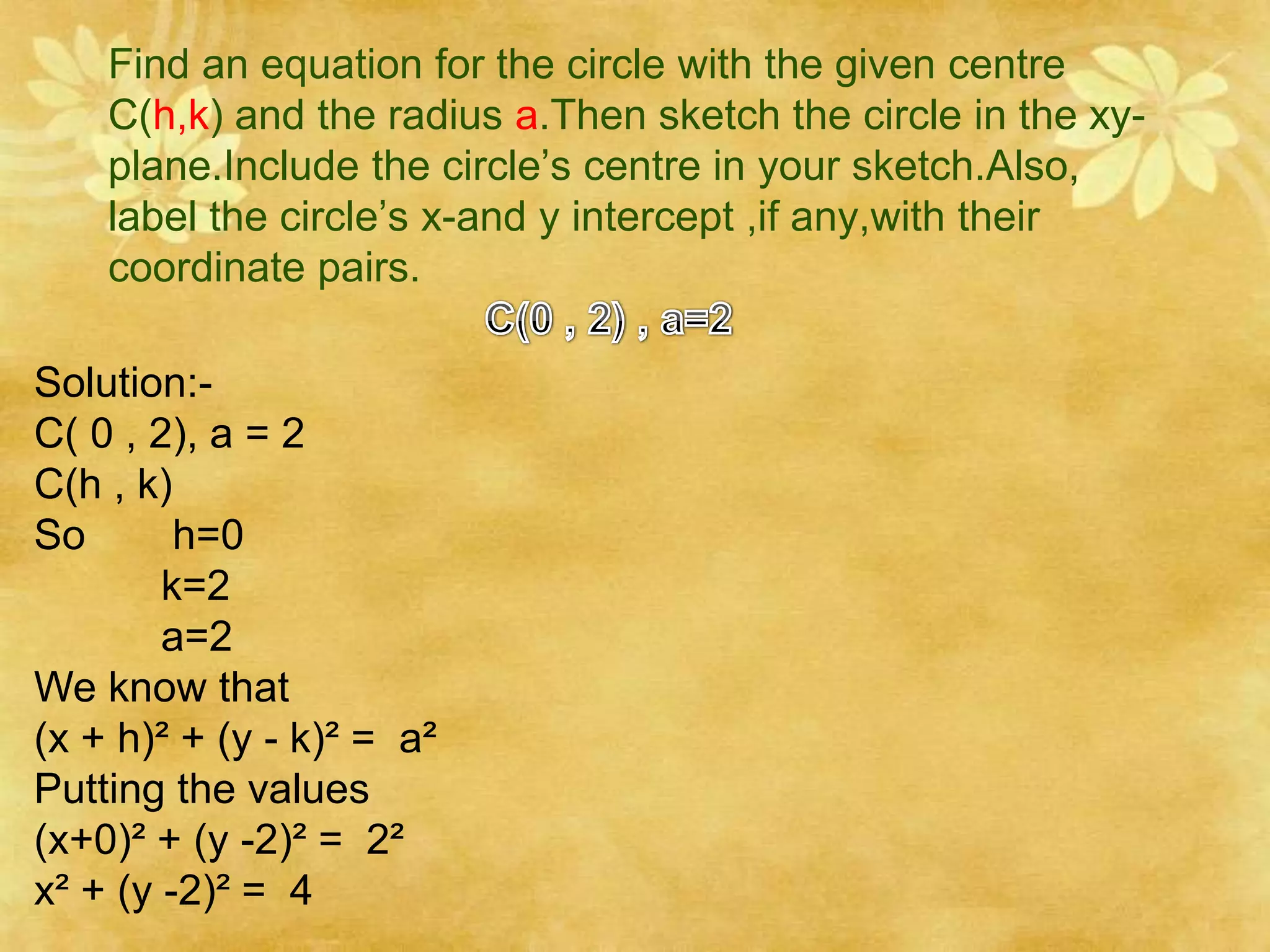 Find an equation for the circle with the given centre
    C(h,k) and the radius a.Then sketch the circle in the xy-
    plane.Include the circle’s centre in your sketch.Also,
    label the circle’s x-and y intercept ,if any,with their
    coordinate pairs.

Solution:-
C( 0 , 2), a = 2
C(h , k)
So       h=0
        k=2
        a=2
We know that
(x + h)² + (y - k)² = a²
Putting the values
(x+0)² + (y -2)² = 2²
x² + (y -2)² = 4
 
