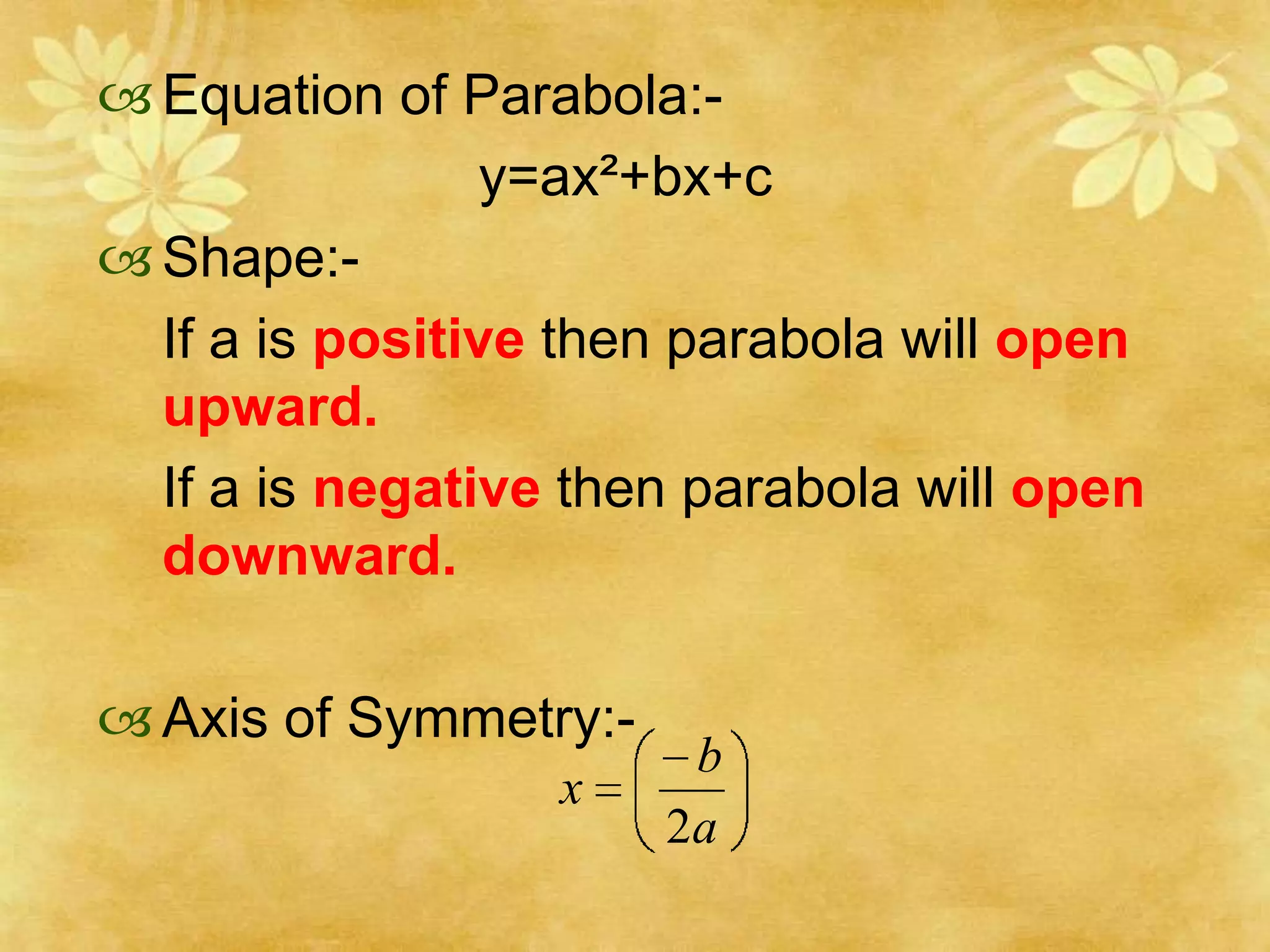  Equation of Parabola:-
                 y=ax²+bx+c
 Shape:-
  If a is positive then parabola will open
  upward.
  If a is negative then parabola will open
  downward.

 Axis of Symmetry:-
                        b
                  x
                       2a
 