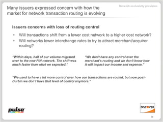 Network exclusivity provision
Many issuers expressed concern with how the
market for network transaction routing is evolving


  Issuers concerns with loss of routing control
      Will transactions shift from a lower cost network to a higher cost network?
      Will networks lower interchange rates to try to attract merchant/acquirer
       routing?

  “Within days, half of our volume migrated      “We don't have any control over the
  over to the new PIN network. The shift was     merchant’s routing and we don't know how
  much faster than what we expected.”            it will impact our income and expense.”



  “We used to have a lot more control over how our transactions are routed, but now post-
  Durbin we don’t have that level of control anymore.”




                                                                                               19
 