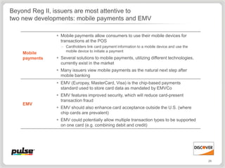 Beyond Reg II, issuers are most attentive to
two new developments: mobile payments and EMV

                Mobile payments allow consumers to use their mobile devices for
                 transactions at the POS
                 – Cardholders link card payment information to a mobile device and use the
                   mobile device to initiate a payment
    Mobile
    payments    Several solutions to mobile payments, utilizing different technologies,
                 currently exist in the market
                Many issuers view mobile payments as the natural next step after
                 mobile banking
                EMV (Europay, MasterCard, Visa) is the chip-based payments
                 standard used to store card data as mandated by EMVCo
                EMV features improved security, which will reduce card-present
                 transaction fraud
    EMV
                EMV should also enhance card acceptance outside the U.S. (where
                 chip cards are prevalent)
                EMV could potentially allow multiple transaction types to be supported
                 on one card (e.g. combining debit and credit)




                                                                                              29
 