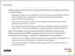 Summary

    Debit growth continues to be strong despite profound changes to debit as
     a result of Reg II
      – Regulated issuers are investing less in debit and are pursuing different tactics
        than in the past (e.g. scaling back or discontinuing rewards programs,
        promoting PIN over signature)
      – The environment doesn’t seem to have changed for exempt issuers. Debit
        economics are similar – for now
      – The requirement to participate in at least two unaffiliated networks resulted in
        major shifts in PIN network affiliations, routing dynamics are still playing out
    New technologies are generating significant interest among issuers.
     Mobile payments and EMV are generating the usual mix of emotions
     associated with change – excitement, skepticism and trepidation
      – Issuers who have tested mobile payments are not particularly enthusiastic, but
        many issuers are still interested in piloting the technology
      – Very few issuers plan to migrate to EMV, largely driven by certain costs and
        uncertain benefits




                                                                                           33
 
