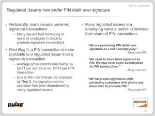 PIN vs. signature
Regulated issuers now prefer PIN debit over signature


■   Historically, many issuers preferred         Many regulated issuers are
    signature transactions                        employing various tactics to increase
      – Many issuers had marketing or             their share of PIN transactions
        rewards strategies in place to
        promote signature transactions
                                                   “We are promoting PIN debit over
 Post-Reg II, a PIN transaction is more            signature as a cost-savings play.”
                                                                             – Regulated FI
  profitable to a regulated issuer than a
  signature transaction                            “We need to move from signature to
      – Average gross contribution margin is        PIN. We may have some sweepstakes
                                                    for PIN transactions.”
        $0.11 per signature vs. $0.18 per PIN                              – Regulated FI
        transaction
      – Due to the interchange cap imposed         “We have been aggressive with
        by Reg II, the signature-centric            contacting customers with phone and
        approach has been abandoned by              direct mail to promote PIN.”
        many regulated issuers                                               – Regulated FI




                                                                                           9
 