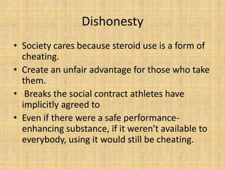 Dishonesty
• Society cares because steroid use is a form of
  cheating.
• Create an unfair advantage for those who take
  them.
• Breaks the social contract athletes have
  implicitly agreed to
• Even if there were a safe performance-
  enhancing substance, if it weren't available to
  everybody, using it would still be cheating.
 
