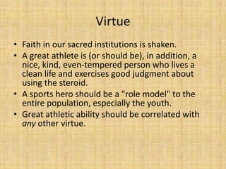 Virtue
• Faith in our sacred institutions is shaken.
• A great athlete is (or should be), in addition, a
  nice, kind, even-tempered person who lives a
  clean life and exercises good judgment about
  using the steroid.
• A sports hero should be a "role model" to the
  entire population, especially the youth.
• Great athletic ability should be correlated with
  any other virtue.
 