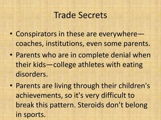 Trade Secrets
• Conspirators in these are everywhere—
  coaches, institutions, even some parents.
• Parents who are in complete denial when
  their kids—college athletes with eating
  disorders.
• Parents are living through their children's
  achievements, so it's very difficult to
  break this pattern. Steroids don’t belong
  in sports.
 