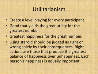 Utilitarianism
• Create a level playing for every participant.
• Good that yields the great utility for the
  greatest number.
• Greatest happiness for the great number.
• Using steroid should be judged as right or
  wrong solely by their consequences. Right
  actions are those that produce the greatest
  balance of happiness over unhappiness. Each
  person's happiness is equally important.
 