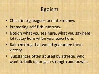 Egoism
• Cheat in big leagues to make money.
• Promoting self-fish interests.
• Notion what you see here, what you say here,
  let it stay here when you leave here.
• Banned drug that would guarantee them
  victory.
• Substances often abused by athletes who
  want to bulk up or gain strength and power.
 