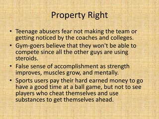 Property Right
• Teenage abusers fear not making the team or
  getting noticed by the coaches and colleges.
• Gym-goers believe that they won't be able to
  compete since all the other guys are using
  steroids.
• False sense of accomplishment as strength
  improves, muscles grow, and mentally.
• Sports users pay their hard earned money to go
  have a good time at a ball game, but not to see
  players who cheat themselves and use
  substances to get themselves ahead.
 