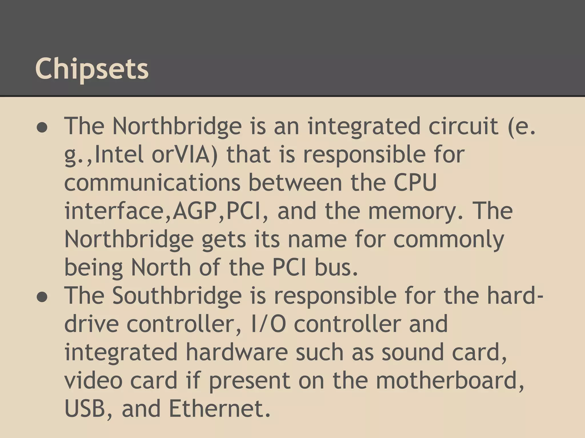 Chipsets
● The Northbridge is an integrated circuit (e.
  g.,Intel orVIA) that is responsible for
  communications between the CPU
  interface,AGP,PCI, and the memory. The
  Northbridge gets its name for commonly
  being North of the PCI bus.
● The Southbridge is responsible for the hard-
  drive controller, I/O controller and
  integrated hardware such as sound card,
  video card if present on the motherboard,
  USB, and Ethernet.
 