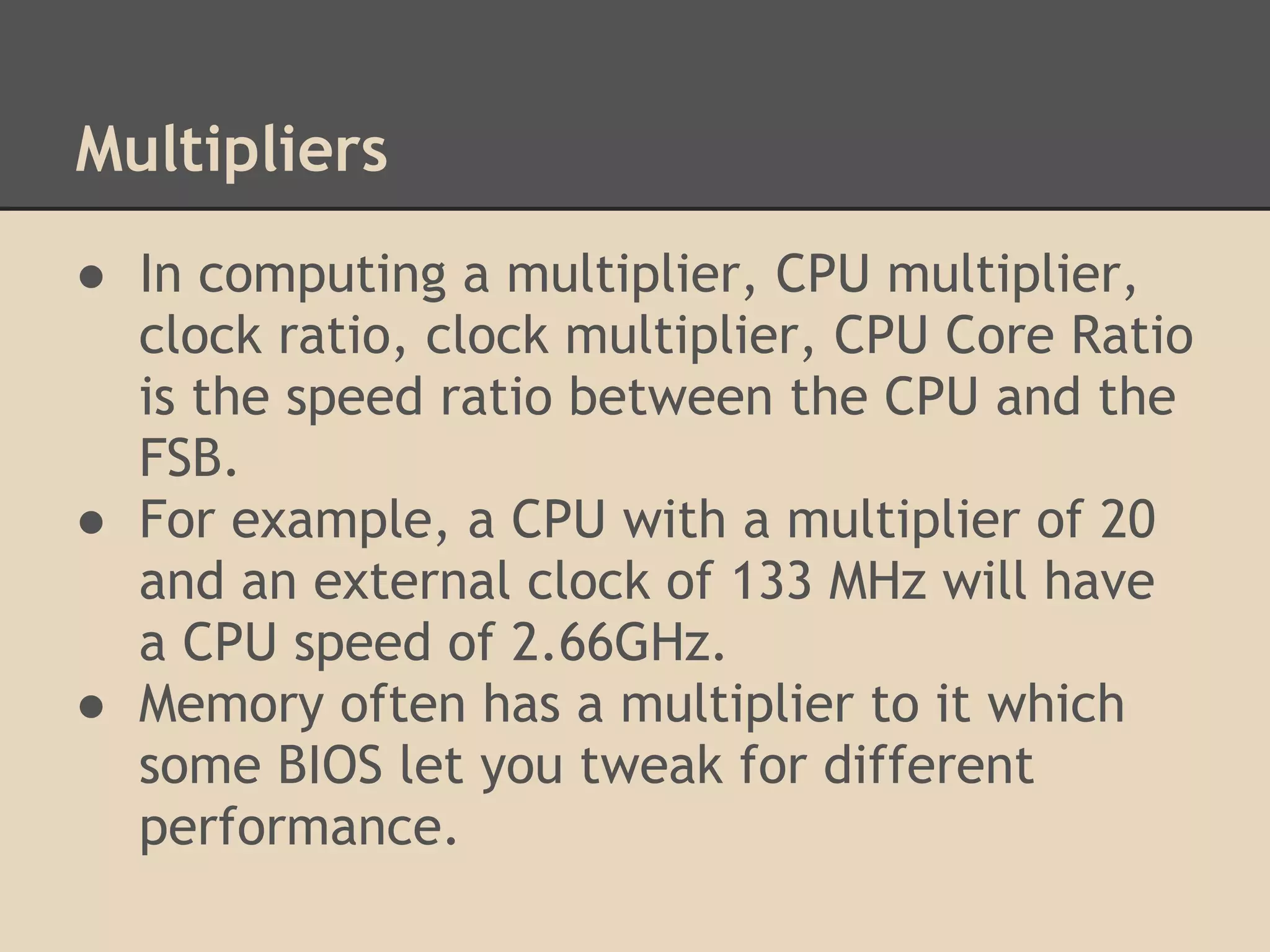 Multipliers
● In computing a multiplier, CPU multiplier,
  clock ratio, clock multiplier, CPU Core Ratio
  is the speed ratio between the CPU and the
  FSB.
● For example, a CPU with a multiplier of 20
  and an external clock of 133 MHz will have
  a CPU speed of 2.66GHz.
● Memory often has a multiplier to it which
  some BIOS let you tweak for different
  performance.
 
