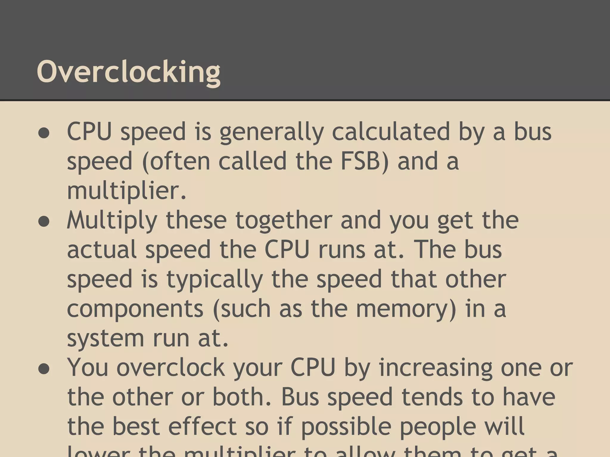 Overclocking
● CPU speed is generally calculated by a bus
  speed (often called the FSB) and a
  multiplier.
● Multiply these together and you get the
  actual speed the CPU runs at. The bus
  speed is typically the speed that other
  components (such as the memory) in a
  system run at.
● You overclock your CPU by increasing one or
  the other or both. Bus speed tends to have
  the best effect so if possible people will
 