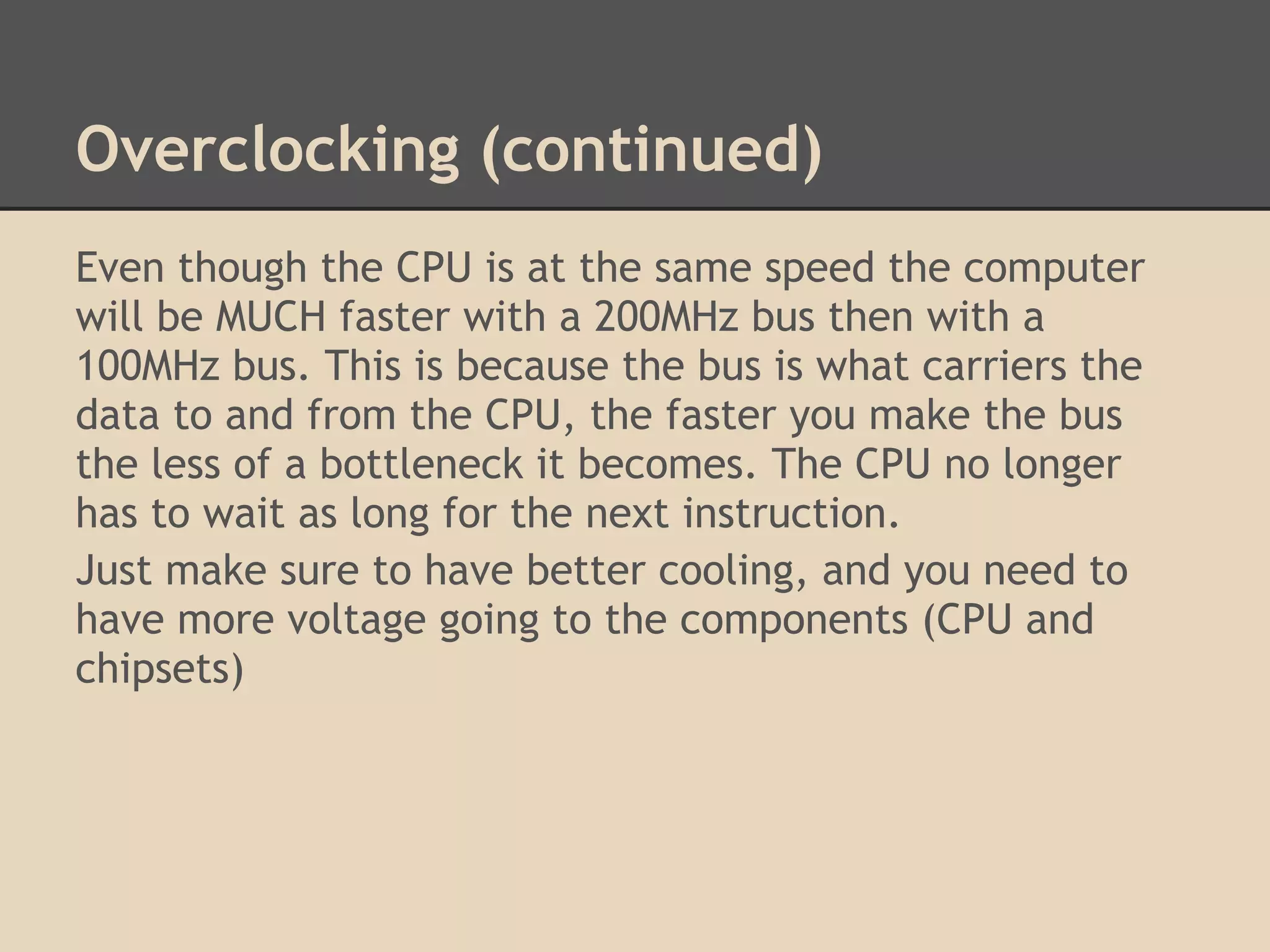 Overclocking (continued)
Even though the CPU is at the same speed the computer
will be MUCH faster with a 200MHz bus then with a
100MHz bus. This is because the bus is what carriers the
data to and from the CPU, the faster you make the bus
the less of a bottleneck it becomes. The CPU no longer
has to wait as long for the next instruction.
Just make sure to have better cooling, and you need to
have more voltage going to the components (CPU and
chipsets)
 