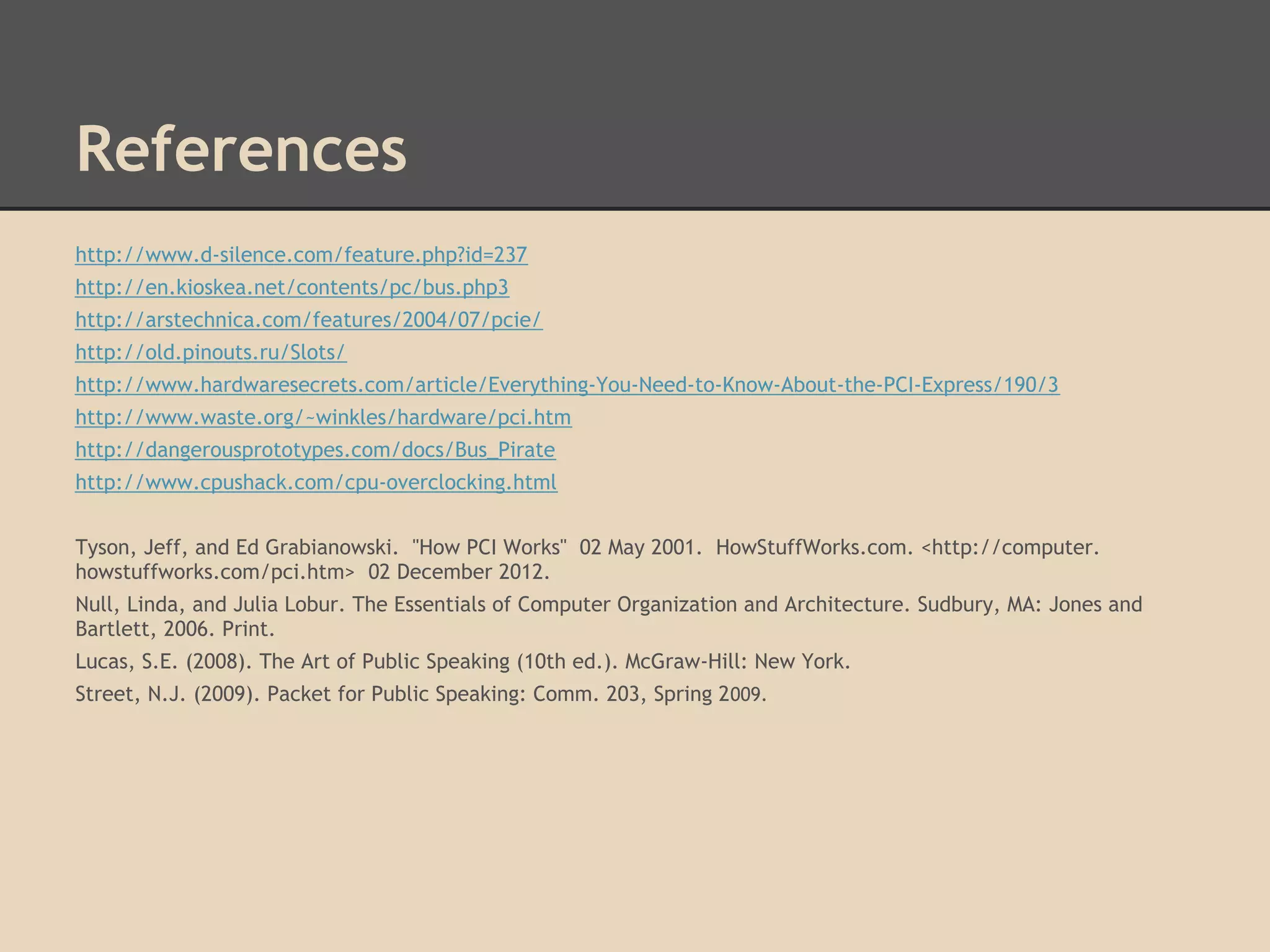 References
http://www.d-silence.com/feature.php?id=237
http://en.kioskea.net/contents/pc/bus.php3
http://arstechnica.com/features/2004/07/pcie/
http://old.pinouts.ru/Slots/
http://www.hardwaresecrets.com/article/Everything-You-Need-to-Know-About-the-PCI-Express/190/3
http://www.waste.org/~winkles/hardware/pci.htm
http://dangerousprototypes.com/docs/Bus_Pirate
http://www.cpushack.com/cpu-overclocking.html


Tyson, Jeff, and Ed Grabianowski. "How PCI Works" 02 May 2001. HowStuffWorks.com. <http://computer.
howstuffworks.com/pci.htm> 02 December 2012.
Null, Linda, and Julia Lobur. The Essentials of Computer Organization and Architecture. Sudbury, MA: Jones and
Bartlett, 2006. Print.
Lucas, S.E. (2008). The Art of Public Speaking (10th ed.). McGraw-Hill: New York.
Street, N.J. (2009). Packet for Public Speaking: Comm. 203, Spring 2009.
 
