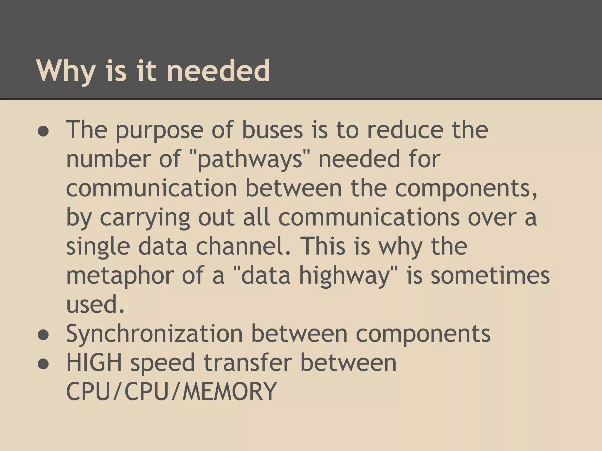 Why is it needed
● The purpose of buses is to reduce the
  number of "pathways" needed for
  communication between the components,
  by carrying out all communications over a
  single data channel. This is why the
  metaphor of a "data highway" is sometimes
  used.
● Synchronization between components
● HIGH speed transfer between
  CPU/CPU/MEMORY
 