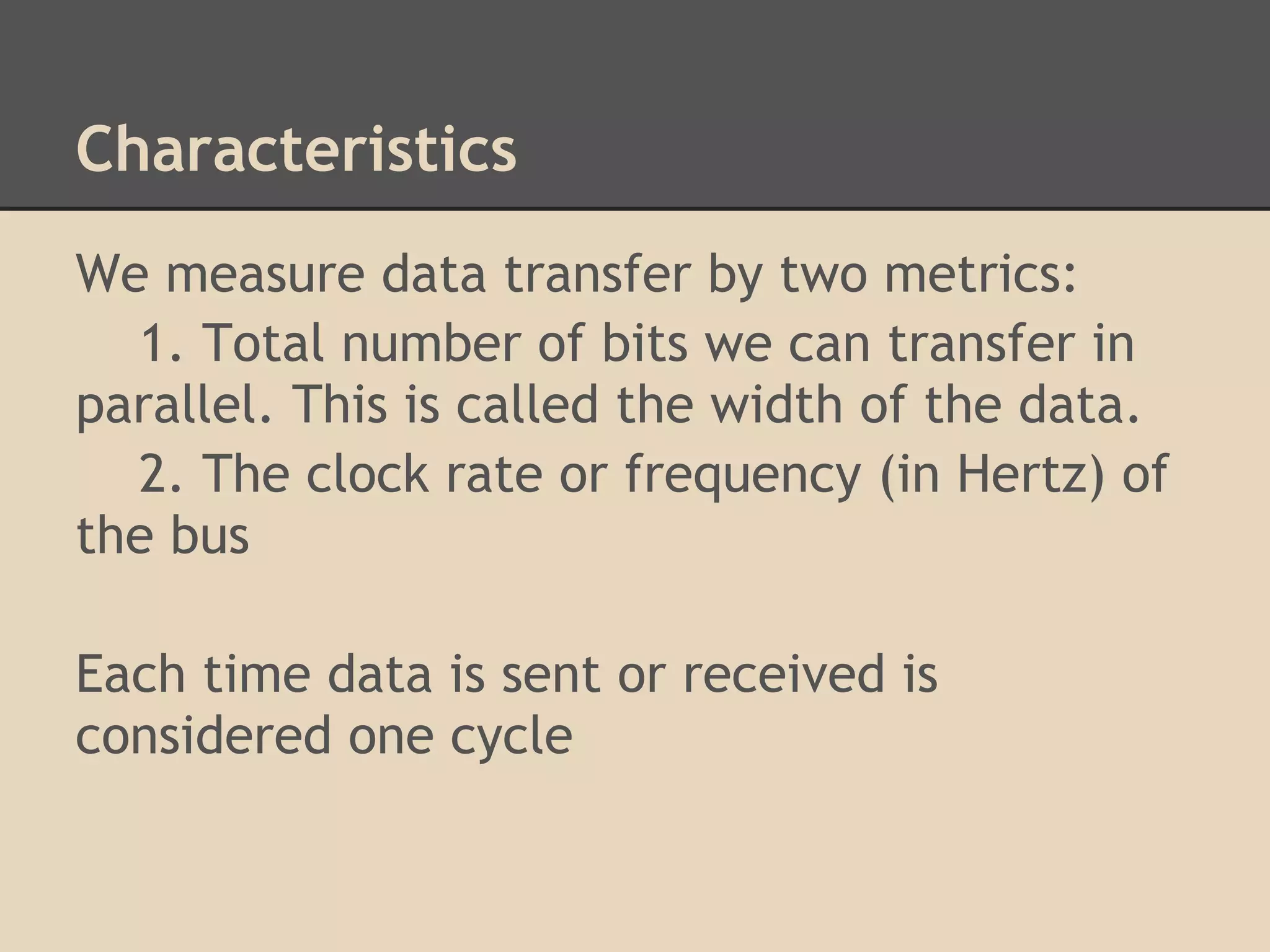 Characteristics
We measure data transfer by two metrics:
  1. Total number of bits we can transfer in
parallel. This is called the width of the data.
  2. The clock rate or frequency (in Hertz) of
the bus

Each time data is sent or received is
considered one cycle
 