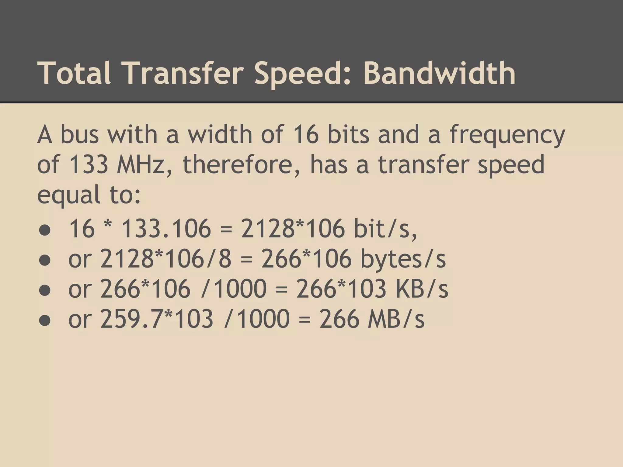 Total Transfer Speed: Bandwidth
A bus with a width of 16 bits and a frequency
of 133 MHz, therefore, has a transfer speed
equal to:
● 16 * 133.106 = 2128*106 bit/s,
● or 2128*106/8 = 266*106 bytes/s
● or 266*106 /1000 = 266*103 KB/s
● or 259.7*103 /1000 = 266 MB/s
 