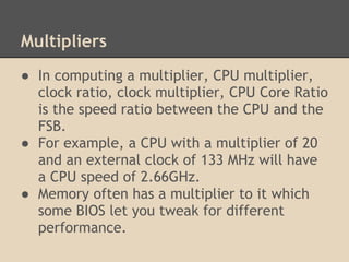 Multipliers
● In computing a multiplier, CPU multiplier,
  clock ratio, clock multiplier, CPU Core Ratio
  is the speed ratio between the CPU and the
  FSB.
● For example, a CPU with a multiplier of 20
  and an external clock of 133 MHz will have
  a CPU speed of 2.66GHz.
● Memory often has a multiplier to it which
  some BIOS let you tweak for different
  performance.
 