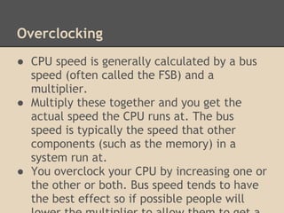 Overclocking
● CPU speed is generally calculated by a bus
  speed (often called the FSB) and a
  multiplier.
● Multiply these together and you get the
  actual speed the CPU runs at. The bus
  speed is typically the speed that other
  components (such as the memory) in a
  system run at.
● You overclock your CPU by increasing one or
  the other or both. Bus speed tends to have
  the best effect so if possible people will
 