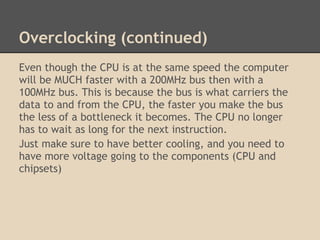Overclocking (continued)
Even though the CPU is at the same speed the computer
will be MUCH faster with a 200MHz bus then with a
100MHz bus. This is because the bus is what carriers the
data to and from the CPU, the faster you make the bus
the less of a bottleneck it becomes. The CPU no longer
has to wait as long for the next instruction.
Just make sure to have better cooling, and you need to
have more voltage going to the components (CPU and
chipsets)
 