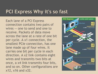 PCI Express Why it's so fast
Each lane of a PCI Express
connection contains two pairs of
wires -- one to send and one to
receive. Packets of data move
across the lane at a rate of one bit
per cycle. A x1 connection, the
smallest PCIe connection, has one
lane made up of four wires. It
carries one bit per cycle in each
direction. A x2 link contains eight
wires and transmits two bits at
once, a x4 link transmits four bits,
and so on. Other configurations are
x12, x16 and x32.
 