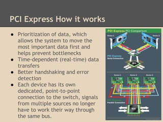 PCI Express How it works
● Prioritization of data, which
  allows the system to move the
  most important data first and
  helps prevent bottlenecks
● Time-dependent (real-time) data
  transfers
● Better handshaking and error
  detection
● Each device has its own
  dedicated, point-to-point
  connection to the switch, signals
  from multiple sources no longer
  have to work their way through
  the same bus.
 