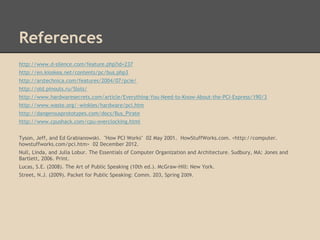 References
http://www.d-silence.com/feature.php?id=237
http://en.kioskea.net/contents/pc/bus.php3
http://arstechnica.com/features/2004/07/pcie/
http://old.pinouts.ru/Slots/
http://www.hardwaresecrets.com/article/Everything-You-Need-to-Know-About-the-PCI-Express/190/3
http://www.waste.org/~winkles/hardware/pci.htm
http://dangerousprototypes.com/docs/Bus_Pirate
http://www.cpushack.com/cpu-overclocking.html


Tyson, Jeff, and Ed Grabianowski. "How PCI Works" 02 May 2001. HowStuffWorks.com. <http://computer.
howstuffworks.com/pci.htm> 02 December 2012.
Null, Linda, and Julia Lobur. The Essentials of Computer Organization and Architecture. Sudbury, MA: Jones and
Bartlett, 2006. Print.
Lucas, S.E. (2008). The Art of Public Speaking (10th ed.). McGraw-Hill: New York.
Street, N.J. (2009). Packet for Public Speaking: Comm. 203, Spring 2009.
 