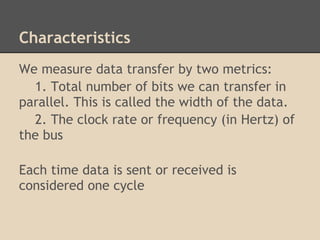 Characteristics
We measure data transfer by two metrics:
  1. Total number of bits we can transfer in
parallel. This is called the width of the data.
  2. The clock rate or frequency (in Hertz) of
the bus

Each time data is sent or received is
considered one cycle
 