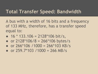 Total Transfer Speed: Bandwidth
A bus with a width of 16 bits and a frequency
of 133 MHz, therefore, has a transfer speed
equal to:
● 16 * 133.106 = 2128*106 bit/s,
● or 2128*106/8 = 266*106 bytes/s
● or 266*106 /1000 = 266*103 KB/s
● or 259.7*103 /1000 = 266 MB/s
 