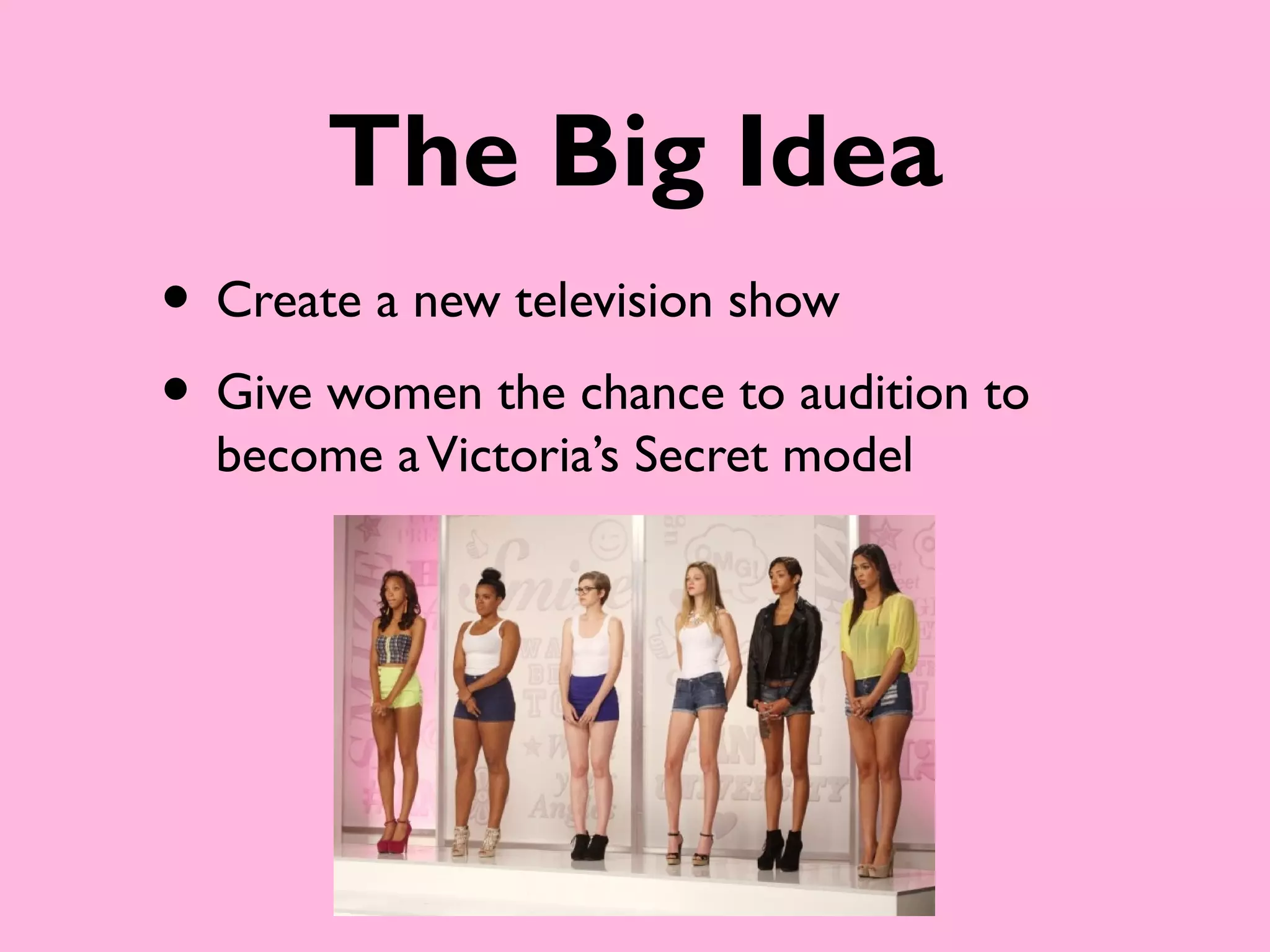 The Big Idea
• Create a new television show
• Give women the chance to audition to
  become a Victoria’s Secret model
 