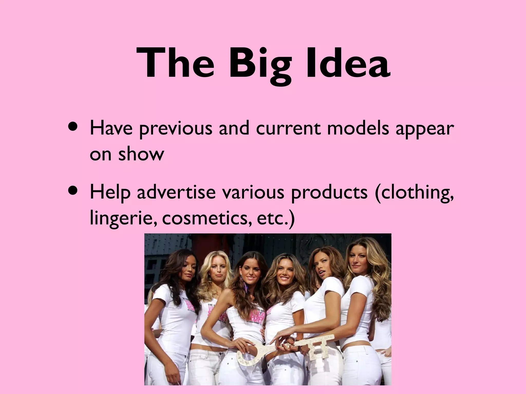 The Big Idea
• Have previous and current models appear
  on show
• Help advertise various products (clothing,
  lingerie, cosmetics, etc.)
 