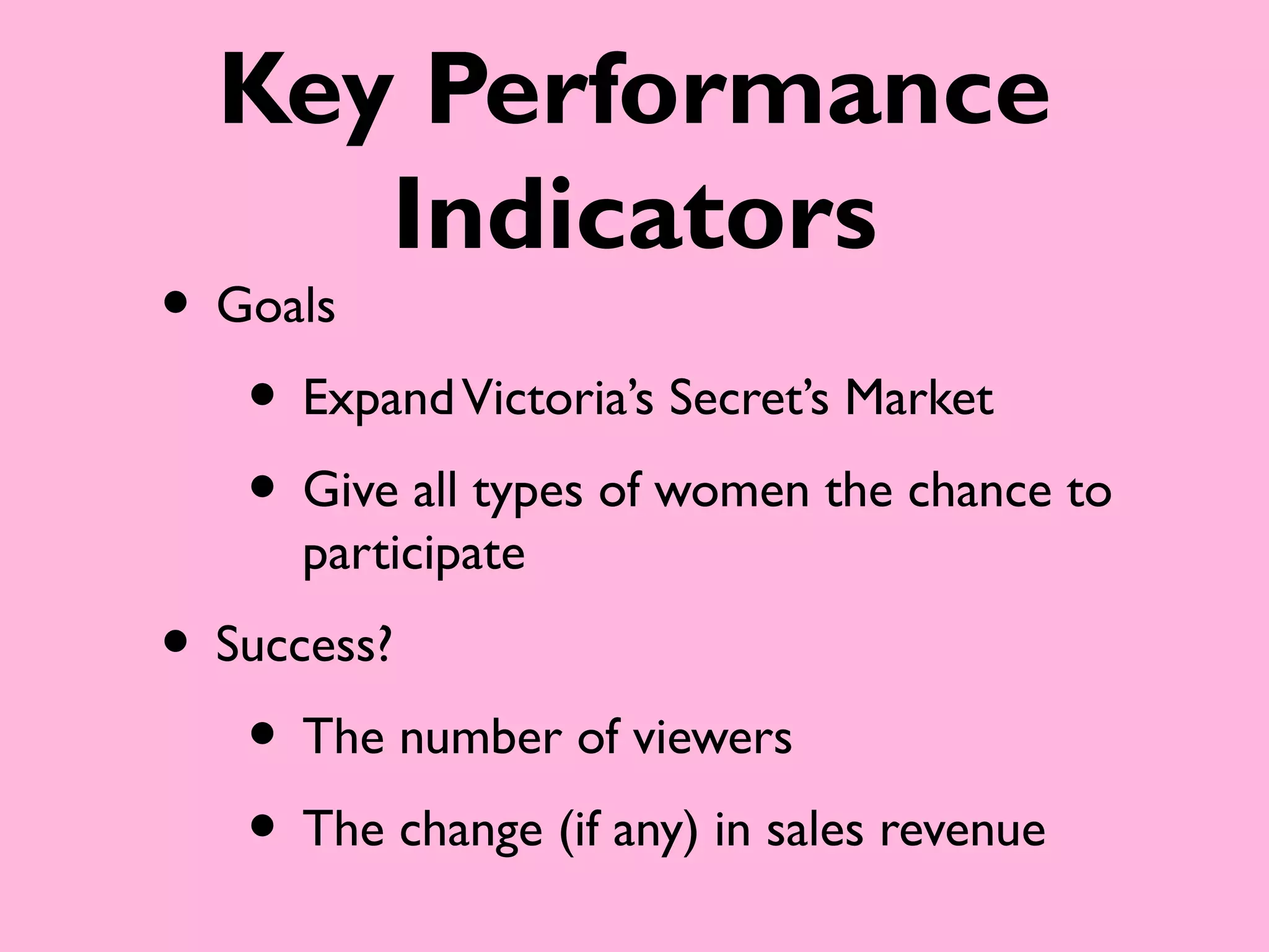 Key Performance
     Indicators
• Goals
   • Expand Victoria’s Secret’s Market
   • Give all types of women the chance to
      participate
• Success?
   • The number of viewers
   • The change (if any) in sales revenue
 