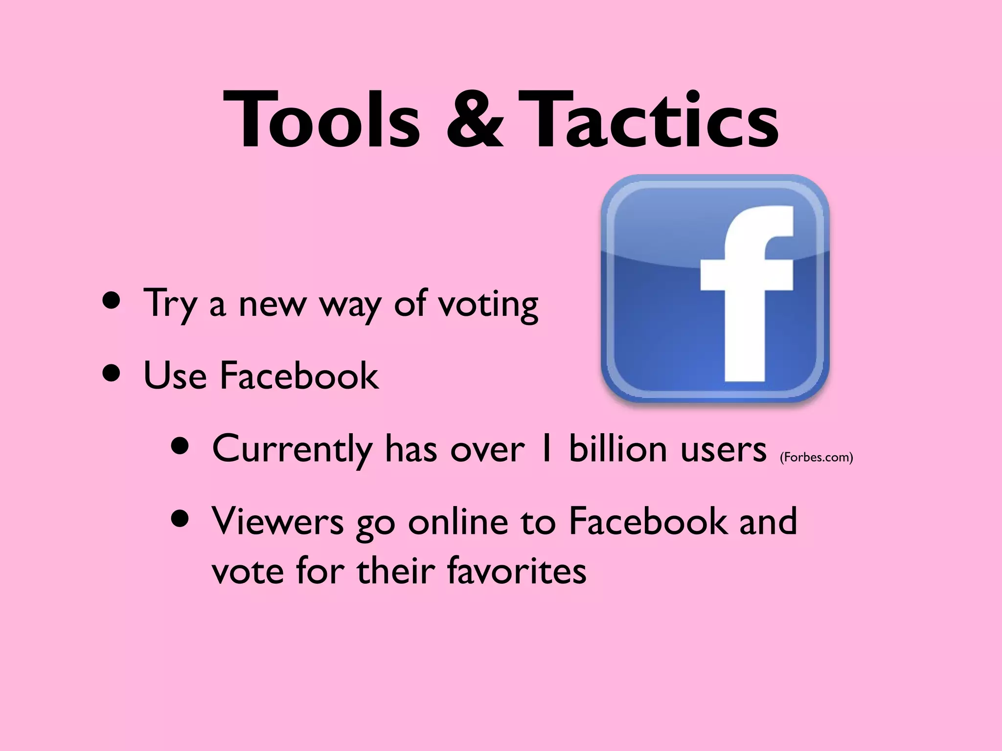 Tools & Tactics

• Try a new way of voting
• Use Facebook
   • Currently has over 1 billion users
                                     (Forbes.com)




   • Viewers go online to Facebook and
      vote for their favorites
 