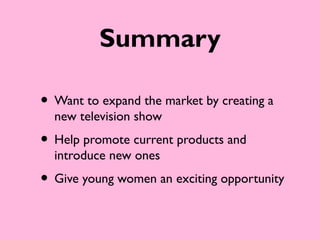 Summary

• Want to expand the market by creating a
  new television show
• Help promote current products and
  introduce new ones
• Give young women an exciting opportunity
 
