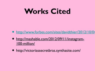 Works Cited

• http://www.forbes.com/sites/davidthier/2012/10/04
• http://mashable.com/2012/09/11/instagram-
  100-million/
• http://victoriassecretbras.synthasite.com/
 