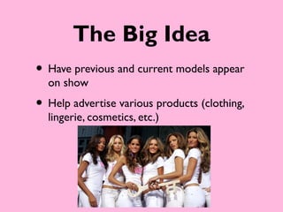 The Big Idea
• Have previous and current models appear
  on show
• Help advertise various products (clothing,
  lingerie, cosmetics, etc.)
 