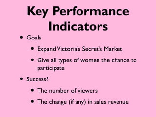 Key Performance
     Indicators
• Goals
   • Expand Victoria’s Secret’s Market
   • Give all types of women the chance to
      participate
• Success?
   • The number of viewers
   • The change (if any) in sales revenue
 