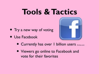 Tools & Tactics

• Try a new way of voting
• Use Facebook
   • Currently has over 1 billion users
                                     (Forbes.com)




   • Viewers go online to Facebook and
      vote for their favorites
 