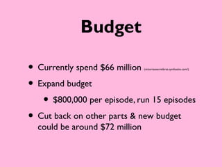 Budget

• Currently spend $66 million   (victoriassecretbras.synthasite.com/)




• Expand budget
   • $800,000 per episode, run 15 episodes
• Cut back on other parts & new budget
  could be around $72 million
 