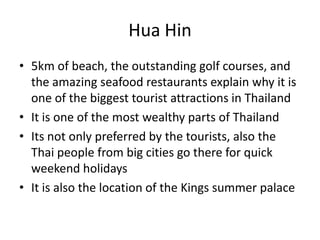 Hua Hin
• 5km of beach, the outstanding golf courses, and
  the amazing seafood restaurants explain why it is
  one of the biggest tourist attractions in Thailand
• It is one of the most wealthy parts of Thailand
• Its not only preferred by the tourists, also the
  Thai people from big cities go there for quick
  weekend holidays
• It is also the location of the Kings summer palace
 