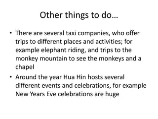 Other things to do…
• There are several taxi companies, who offer
  trips to different places and activities; for
  example elephant riding, and trips to the
  monkey mountain to see the monkeys and a
  chapel
• Around the year Hua Hin hosts several
  different events and celebrations, for example
  New Years Eve celebrations are huge
 