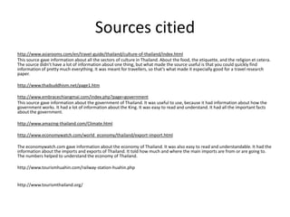 Sources citied
http://www.asiarooms.com/en/travel-guide/thailand/culture-of-thailand/index.html
This source gave information about all the sectors of culture in Thailand. About the food, the etiquette, and the religion et cetera.
The source didn’t have a lot of information about one thing, but what made the source useful is that you could quickly find
information of pretty much everything. It was meant for travellers, so that’s what made it especially good for a travel research
paper.

http://www.thaibuddhism.net/page1.htm

http://www.embracechiangmai.com/index.php?page=government
This source gave information about the government of Thailand. It was useful to use, because it had information about how the
government works. It had a lot of information about the King. It was easy to read and understand. It had all the important facts
about the government.

http://www.amazing-thailand.com/Climate.html

http://www.economywatch.com/world_economy/thailand/export-import.html

The economywatch.com gave information about the economy of Thailand. It was also easy to read and understandable. It had the
information about the imports and exports of Thailand. It told how much and where the main imports are from or are going to.
The numbers helped to understand the economy of Thailand.

http://www.tourismhuahin.com/railway-station-huahin.php


http://www.tourismthailand.org/
 